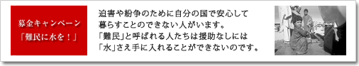 募金キャンペーン「難民に水を!」迫害や紛争のために自分の国で安心して暮らすことのできない人がいます。難民と呼ばれる人たちは援助無しでは「水」さえ手に入れることができないのです。